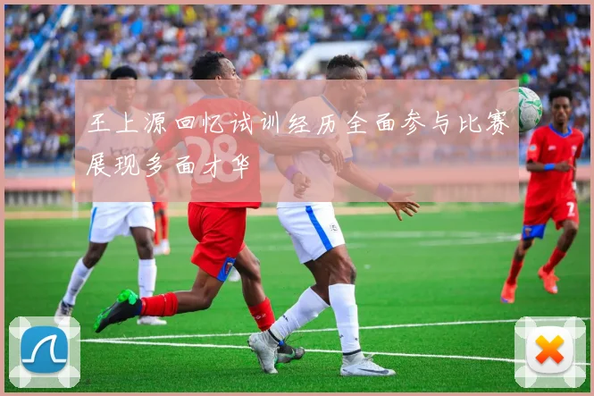 王上源回忆试训经历全面参与比赛展现多面才华