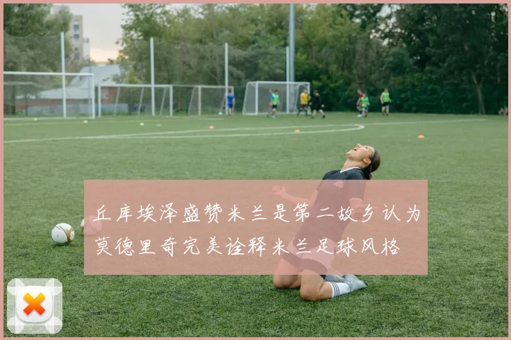 丘库埃泽盛赞米兰是第二故乡认为莫德里奇完美诠释米兰足球风格