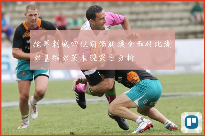 枪军刺城四位前场新援全面对比谢尔基维尔茨表现突出分析