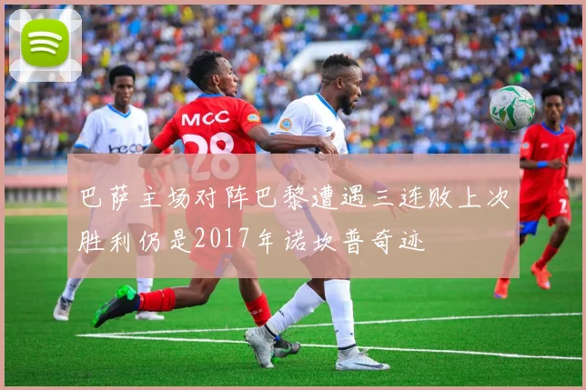 巴萨主场对阵巴黎遭遇三连败上次胜利仍是2017年诺坎普奇迹