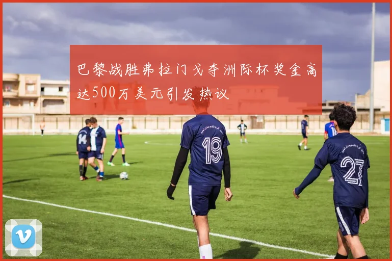 巴黎战胜弗拉门戈夺洲际杯奖金高达500万美元引发热议
