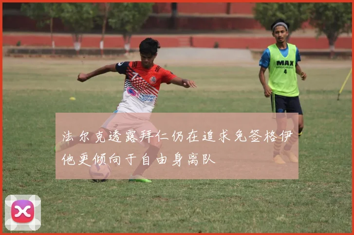 法尔克透露拜仁仍在追求免签格伊他更倾向于自由身离队