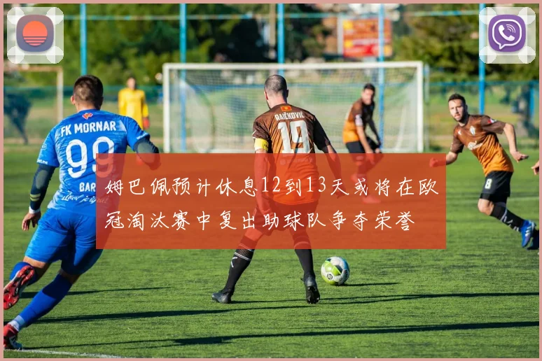 姆巴佩预计休息12到13天或将在欧冠淘汰赛中复出助球队争夺荣誉