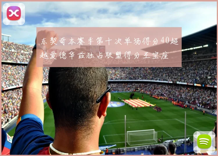 东契奇本赛季第十次单场得分40超越爱德华兹独占联盟得分王宝座