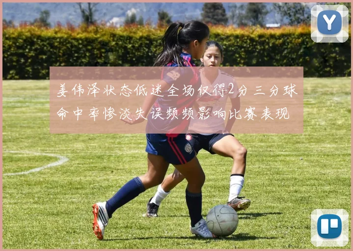 姜伟泽状态低迷全场仅得2分三分球命中率惨淡失误频频影响比赛表现