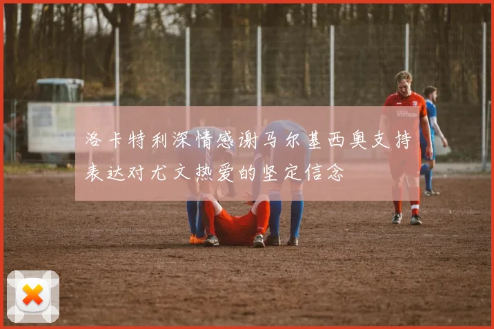 洛卡特利深情感谢马尔基西奥支持表达对尤文热爱的坚定信念