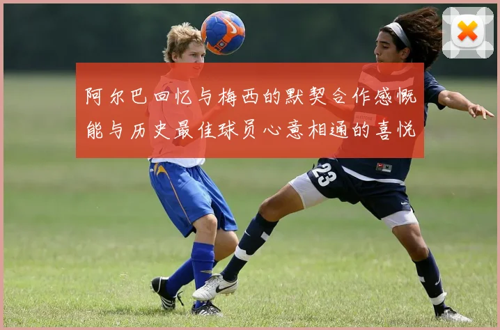 阿尔巴回忆与梅西的默契合作感慨能与历史最佳球员心意相通的喜悦