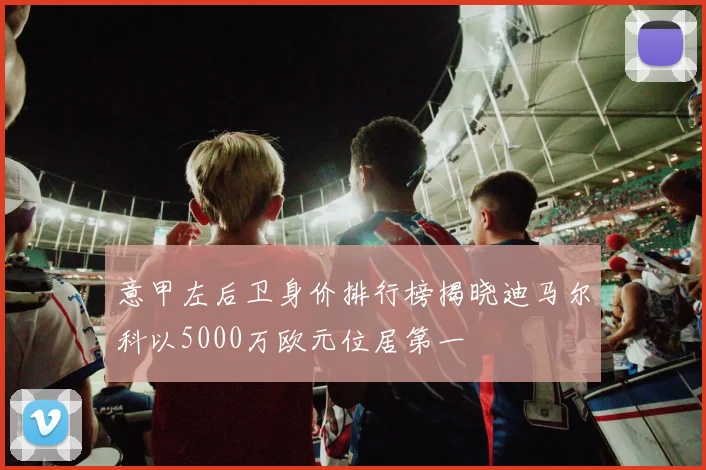 意甲左后卫身价排行榜揭晓迪马尔科以5000万欧元位居第一
