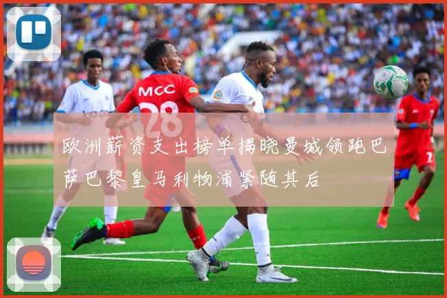 欧洲薪资支出榜单揭晓曼城领跑巴萨巴黎皇马利物浦紧随其后
