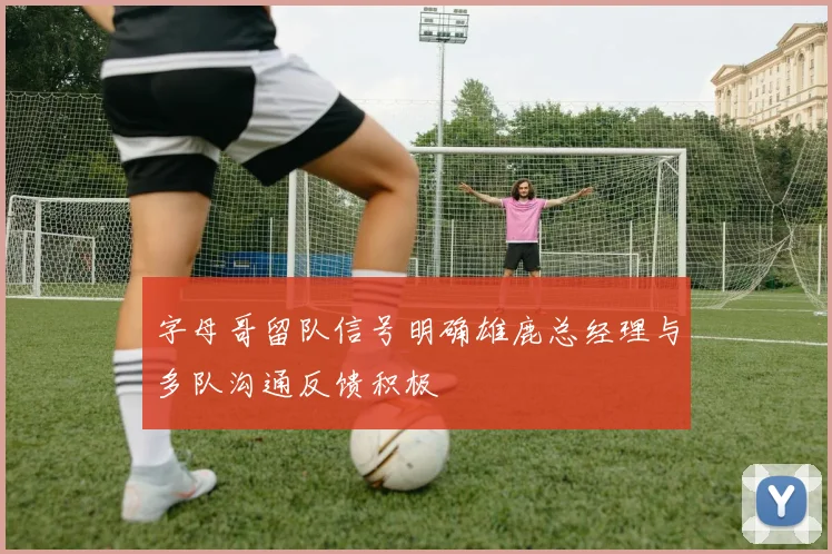 字母哥留队信号明确雄鹿总经理与多队沟通反馈积极