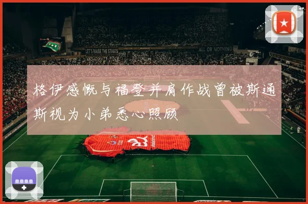 格伊感慨与福登并肩作战曾被斯通斯视为小弟悉心照顾