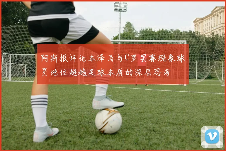 阿斯报评论本泽马与C罗罢赛现象球员地位超越足球本质的深层思考