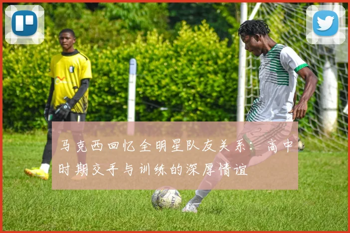 马克西回忆全明星队友关系：高中时期交手与训练的深厚情谊