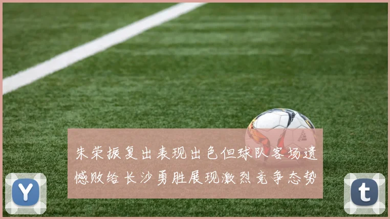 朱荣振复出表现出色但球队客场遗憾败给长沙勇胜展现激烈竞争态势