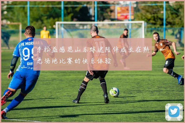 李松益感恩山东球迷陪伴成长在熟悉场地比赛的快乐体验