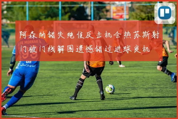 阿森纳错失绝佳反击机会热苏斯射门被门线解围遗憾错过进球良机