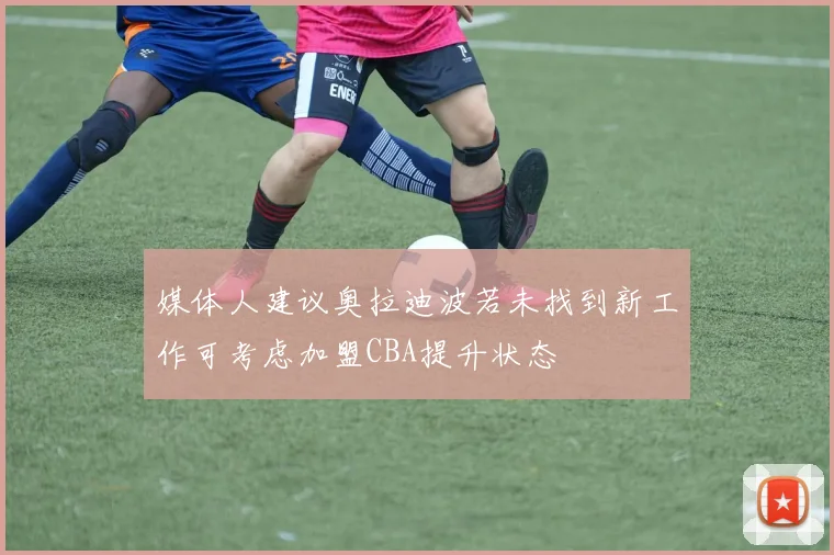 媒体人建议奥拉迪波若未找到新工作可考虑加盟CBA提升状态