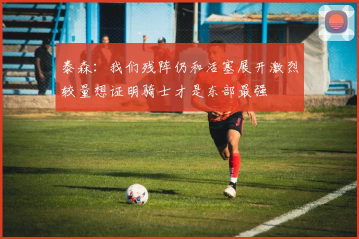 泰森：我们残阵仍和活塞展开激烈较量想证明骑士才是东部最强
